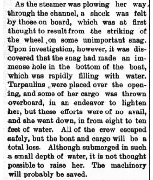 As the steamer was plowing her way through the channel, a shock was felt by those on board, which was at first thought to result from the striking of the wheel on some unimportant snag. Upon investigation, however, it was discovered that the snag had made an immense hole in the bottom of the boat, which was rapidly filling with water. Tarpaulins were placed over the opening, and some of her cargo was thrown overboard, in an endeavor to lighten her, but these efforts were of no avail, and she went down, in from eight to ten feet of water. All of the crew escaped safely, but the boat and cargo will be a total loss. Although submerged in such a small depth of water, it is not thought possible to raise her. The machinery will probably be saved.