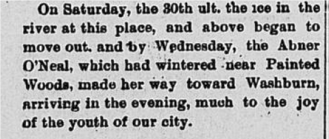 On Saturday, the 30th ul. the ice in the river at this place, and above began to move out and by Wednesday, the Abner O'Neal, which had wintered near Painted Woods, made her way toward Washburn, arriving in the evening, much to the joy of the youth of our city.