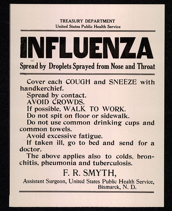 Poster that reads the following. Treasury Department, United States Public Health Service. Influenza - Spread by droplets sprayed from nose and throat. Cover each cough and sneeze with handkerchief. Spread by contact. Avoid crowds. If possible, walk to work. Do not spit on floor or sidewalk. Do not use common drinking cups and common towels. Avoid excessive fatigue. If taken ill, go to bed and send for a doctor. The above applies also to colds, bronchitis, pheumonia and tuberculosis. F. R. Smyth, Assistant Surgeon, United States Public Health Service, Bismarck, N.D.