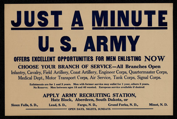 Army poster that reads the following: Just a Minute. U. S. Army offers excellent opportunities for men enlisting now. Choose your branch of service - all branches open. Infantry, cavalry, field artillery, coast artillery, engineer corps, quartermaster corps, medical dept., motor transport corps, air service, tank corps, signal corps. Enlistments are for 1 and 3 years. Men with former service may enlist for 1 year, others 3 years. No Reserve. Men between ages 18 and 40 wanted. European service available if desired. Apply Army Recuiting Station, Hatz Block, Aberdeen, South Dakota, or Sioud Falls, S. D., Lead, S.D., Fargo, N. D., Grand Forks, N. D., Minot N. D. Open days, nights, and Sundays.