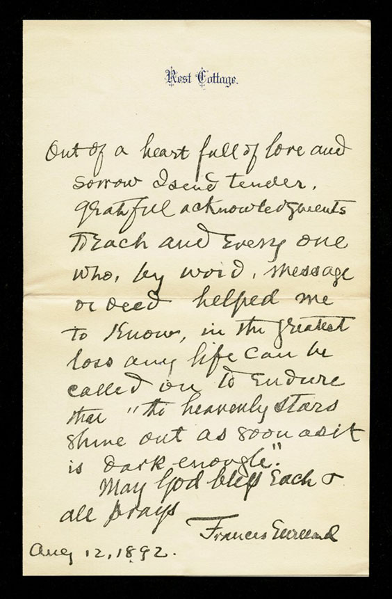 A letter that reads: Out of a heart full of lore and sorrow I send tender. Grateful acknowledgements to Zach and everyone who, by word, message or deed helped me to know, in the greatest loss any life can be called by to endure shall to heavenly stars shine out as soon as it is dark enough. May God bless each and all prays. Frances Willard . Aug 12, 1892.