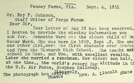 Penney Farms, Fla. Sept. 4, 1851. Mr. Roy P. Johnson, Staff Writer of Fargo Forum. Dear Sir, Your letter of Aug 28 has been received. I hasten to provide the missing information you ask for. Jennette Ward was the eldest child of S Oscar Ward. She was born in 1869, Sept. 8. She and one other girl, were the first students ever graduated from the Bismarck High School. She taught school in Mont. and Wyo. with excellent results. Later she married a ranchman. Her eldest son held, at one time,, the world's record for altitude in the U.S. Air Force, Stephen Callaway. The photograph has arrived. Thanks. Sincerely, Mrs. A Lincoln Shute