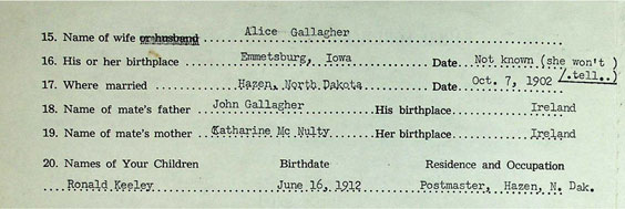 Name of Wife - Alice Gallagher. His or her birthplace - Emmetsburg, Iowa. date - Not known (she won't tell). Where married - Hazen, North Dakota. Date - Oct. , 1902. Name of mate's father - John Gallagher. His birthplace - Ireland. Name of mate's mother - Katharine McNulty. Her birthplace - Ireland. Names of Your Children - Ronald Keeley. Birthdate - June 16, 1912. Residence and Occupation - Postmaster, Hazen, N. Dak.