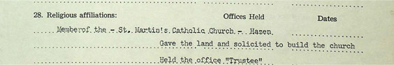 Religious affiliations: Member of the St. Martin's Catholic Church - Hazen. Offices Held: Gave the land and solicited to build the church. Held the office Trustee.