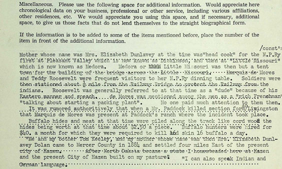 Miscellaneous. Please use the following space for additional information. Would appreciate here chronological data on your business, professional or other service, including various affiliations, other residences, etc. We would appreciate you using this space, and if necessary, additional space, to give us those facts that do not lend themselves to the straight biographical form. If the information is to be added to some of the items mentioned before. place the number of the item in front of the additional information. Mother whose name was Mrs. Elizabeth Dunlavey at the time was head cook for the N.P. Ry first at Pleasant Valley which is now known as Dickinson. and then at Little Missouri which is now known as Medora. Medora or Little Missouri was then but a tent town for the building of the bridge across the Little Missouri. Marquis de Mores and Teddy Roosevelt were frequent visitors to her N.P.Ry dinning table. Soldiers were then stationed about 1/2 mile from the Railway Bridge to protect the Railway from the indians. Roosevelt was generally referred to at that time as a dude because of his Eastern manner and speach. de mores was mentioned among the men as a rich Frenshman talking about starting a packing plant. No one paid much attention to them then. It was rumored authoritively that when a Mr. Paddock killed section form an Livingston that Marquis de Mores was present at Paddock's ranch where the incident took place. Buffalo hides and meat at that time were piled along the track like cord wood the hides being worth at that time about $2.50 a piece. Buffalo hunters were hired for $50. a month for which they were required to kill and skin 16 buffalo a day. Me and my bother Tom Keeley, and my mother whose name was then Mrs. Elizabeth Dunlavey Dolan came to Mercer County in 1884 and settled four miles East of the present city of Hazen. After North Dakota became a state I homesteaded here at Hazen and the present City of Hazen built on my pasture. I can also speak Indian and German language.