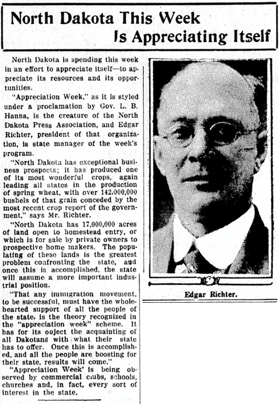 Newspaper clipping that reads the following. North Dakota This Week is Appreciating Itself. North Dakota is spending this week in an effort to appreciate itself—to appreciate its resources and its opportunities. Appreciation Week, as it is styled under a proclamation by Gov. L. B. Hanna, is the creature of the North Dakota Press Association, and Edgar Richter, president of that organization, is state manager of the week's program. North Dakota has exceptional business prospects; it has produced one of its most wonderful crops, again leading all states in the production of spring wheat, with over 142,000,000 bushels of that grain conceded by the most recent crop report of the government, says Mr. Richter. North Dakota has 17,000,000 acres of land open to homestead entry, or which is for sale by private owners to prospective home makers. The populating of these lands is the greatest problem confronting the state, and once this is accomplished, the state will assume a more important industrial position. That any immigration movement, to be successful, must have the wholehearted support of all the people of the state, is the theory recognized in the appreciation week scheme. It has for its object the acquainting of all Dakotans with what their state has to offer. Once this is accomplished, and all the people are boosting for their state, results will come. Appreciation Week is being observed by commercial clubs, schools, churches and, in fact, every sort of interest in the state.