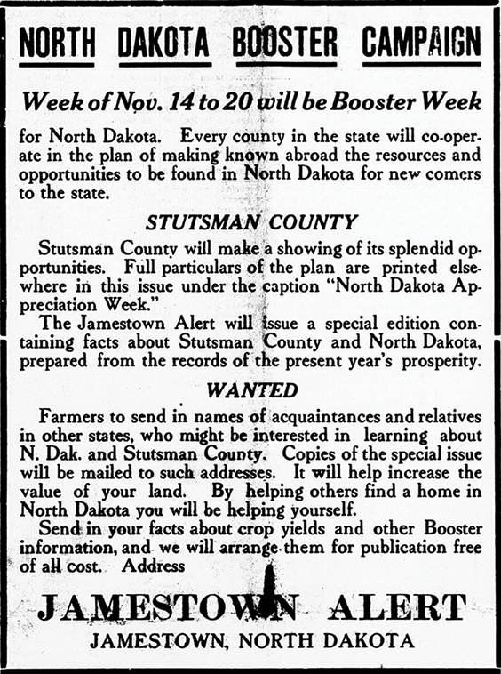 Newspaper clipping that reads the following. NORTH DAKOTA BOOSTER CAMPAIGN. Week of Nov. 14 to 20 pill be Booster Week for North Dakota. Every county in the state will co-operate in the plan of making known abroad the resources and opportunities to be found in North Dakota for new comers to the state. STUTSMAN COUNTY. Stutsman County will make a showing of its splendid opportunities. Full particulars of the plan are printed elsewhere in this issue under the caption North Dakota Appreciation Week. The Jamestown Alert will Issue a special edition containing facts about Stutsman County and North Dakota, prepared from the records of the present year's prosperity. WANTED. Farmers to send in names of acquaintances and relatives in other states, who might be interested in learning about N. Dak. and Stutsman County Copies of the special issue will be mailed to suck addresses. It will help increase the value of your land. By helping others find a home in North Dakota you will be helping yourself. Send in your facts about crop yields and other Booster information, and we will arrange them for publication free of all cost. Address. JAMESTOWN ALERT. JAMESTOWN, NORTH DAKOTA