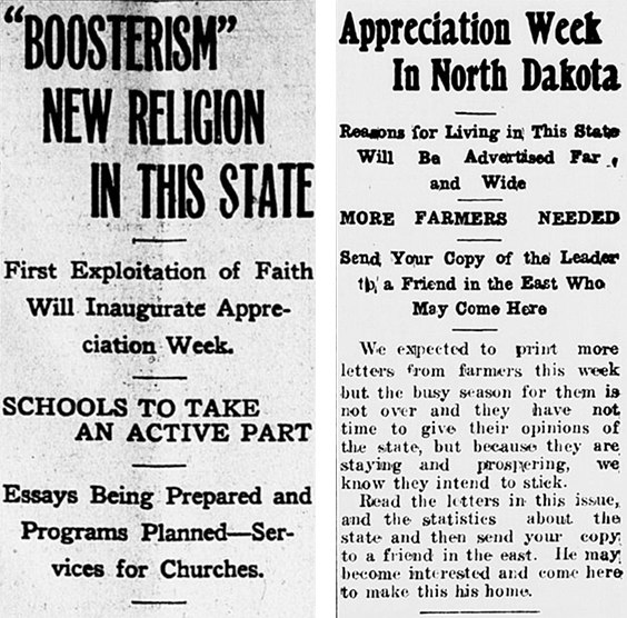 First newspaper clipping reads the following. BOOSTERISM NEW RELIGION IN THIS STATE. First Exploitation of Faith Will Inaugurate Appreciation Week. SCHOOLS TO TAKE AN ACTIVE PART. Essays Being Prepared and Programs Planned-Services for Churches. Second newspaper clipping reads the following. Appreciation Week In North Dakota. Reasons for Living in This State Will Be Advertised Far and Wide. MORE FARMERS NEEDED. Send Your Copy of the Leader to a Friend in the East Who May Come Here. We expected to print more letters from farmers this week but the busy season for them is not over and they have not time to give their opinions of the state, but because they are staying and prospering, we know they intend to stick. Read the letters in this issue, and the statistics about the state and then send your copy to a friend in the east. He may become interested and come here to make this his home.