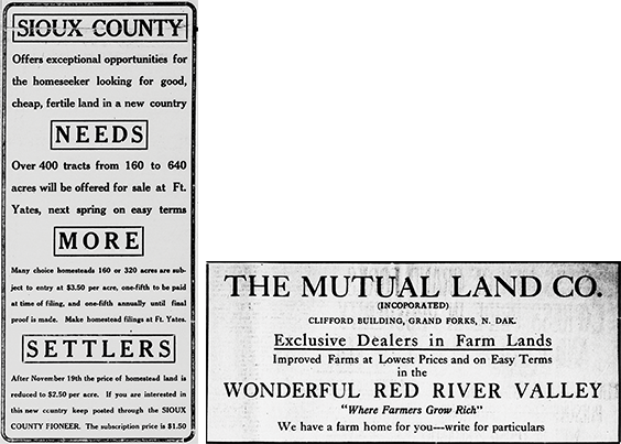  The first newspaper clipping reads as follows. SIOUX COUNTY Offers exceptional opportunities for the homeseeker looking for good, cheap, fertile land in a new country. NEEDS Over 400 tracts from 160 to 640 acres will be offered for sale at Ft. Yates, next spring on easy terms. MORE Many choice homesteads 160 or 320 acres are subject to entry at $3.50 per acre, one-fifth to be paid at time of filing, and one-fifth annually until final proof is made. Make homestead filings at Ft. Yates. SETTLERS After November 19th the price of homestead land is reduced to $2.50 per acre. If you are interested in this new country keep posted through the SIOUX COUNTY PIONEER. The subscription price is $1.50. The second newspaper clipping reads as follows. THE MUTUAL LAND CO. (INCORPORATED) CLIFFORD BUILDING, GRAND FORKS, N. DAK. Exclusive Dealers in Farm Lands. Improved Farms at Lowest Prices and on Easy Terms in the WONDERFUL RED RIVER VALLEY Where Farmers Grow Rich. We have a farm home for you---write for particulars.