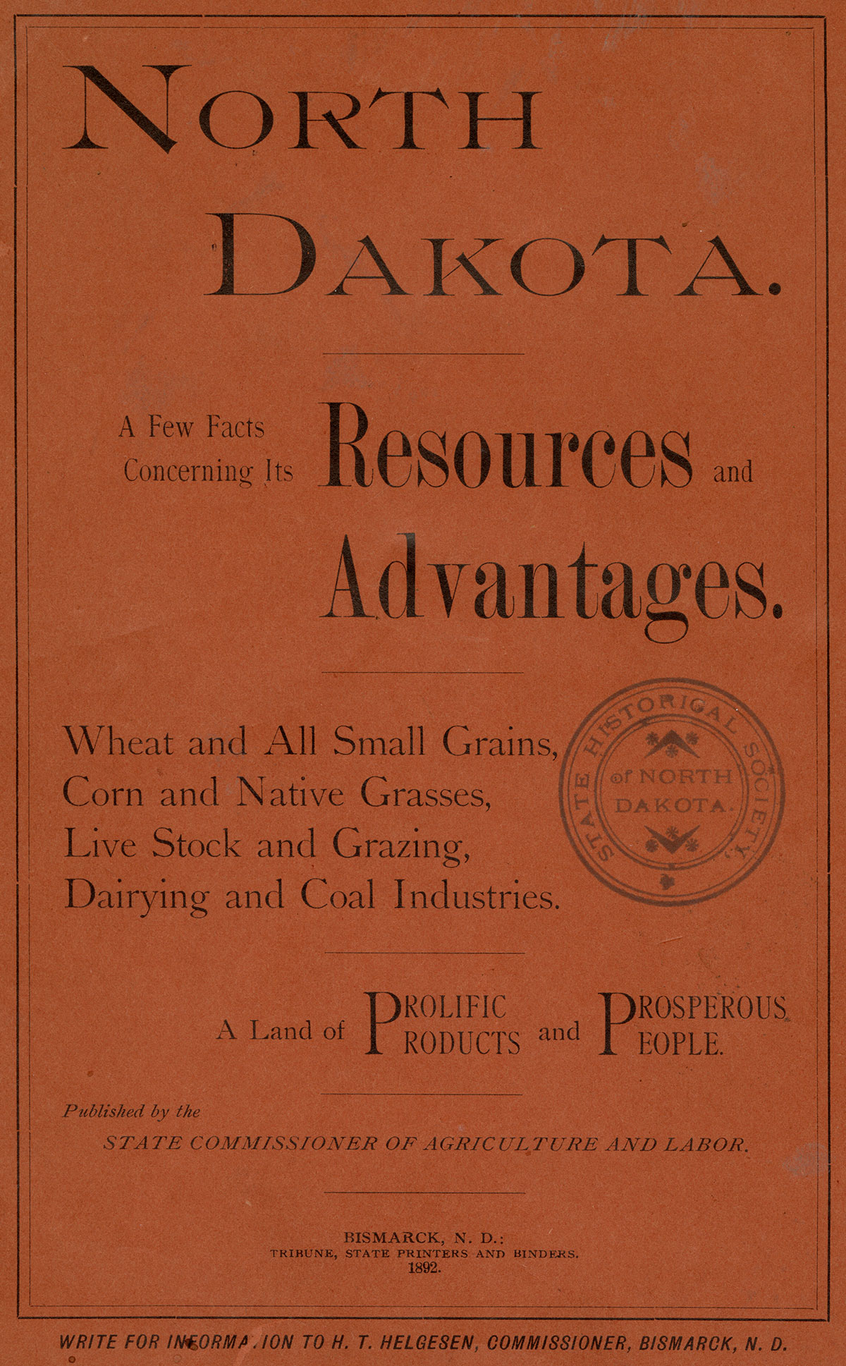 A flyer that reads North Dakota. A Few Facts Concerning Its Resources and Advantages. Wheat and All Small Grains, Corn and Native Grasses, Live Stock and Grazing, Dairying and Coal Industries. A Land of Prolific Products and Prosperous People. Published by the State commissioner of Agriculture and Labor. Bismarck, N.D.: Tribune, State Printers and Binders. 1892. Write for Information to H. T. Helgesen, Commissioner, Bismarck, N. D.