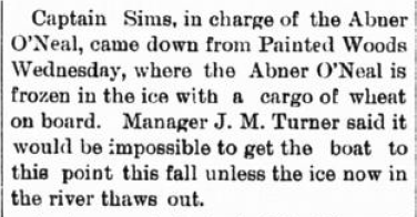 Captain Sims, in charge of the Abner O'Neal, came down from Painted Woods Wednesday, where the Abner O'Neal is frozen in the ice with a cargo of wheat on board. Manager J. M. Turner said it would be impossible to get the boat to this point this fall unless the ice now in the river thaws out.