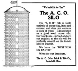 Advertisement - "We build it for You" - The A. C. O. Silo - The "A. C. O." Silo is built entirely on burnt clay, iron and cement and does not contain a stick of wood. It is as cheap as a good wood stave silo. Our blocks are Curved and are cut angular, so the silo will be perfectly smooth on the inside and on outside. - We have the "BEST SILO ON EARTH." - Write for our literature. - The A. C. Ochs Brick & Title Co. - Springfield, Minn.