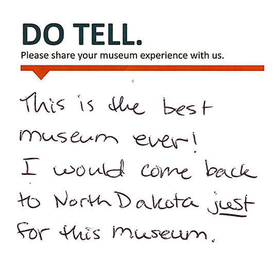 Comment card: This is the best museum ever! I would come back to North Dakota JUST for this museum.