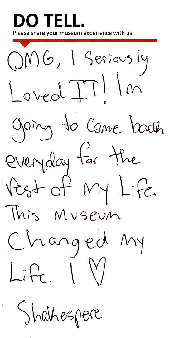 Comment Card: OMG, I Seriously Loved It! I'm going to come back everyday for the rest of my life. This museum changed my life. I love Shakespeare.