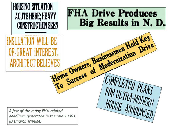 A few of the many FHA-related headlines generated in the mid-1930s (Bismarck Tribune). Housing Situation Acute Here; Heavy Construction Seen. Insulation will be of Great Interest, Architect Believes. FHA Drive Produces Big Results in ND. Home Owners, Businessmen Hold Key to Success of Modernization Drive. Completed Plans for Ultra-Modern House Announced.
