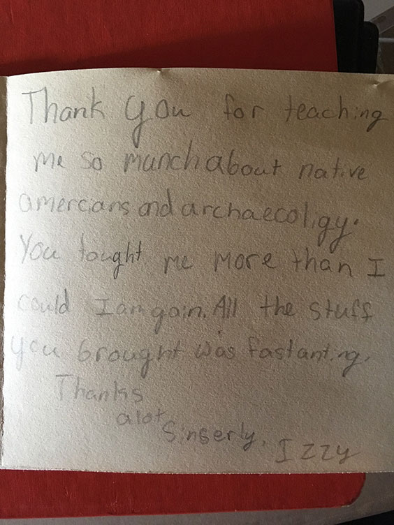 Thank you for teaching me so munch about native americans and archaecoligy. You tought me more than I could I am goin. All the stuff you brought was fastanting. Thanks a lot. Sincerely, Izzy